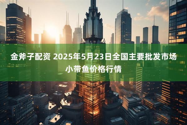 金斧子配资 2025年5月23日全国主要批发市场小带鱼价格行情