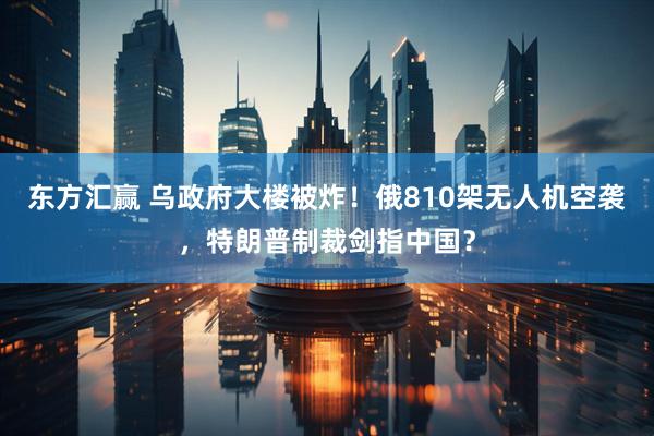 东方汇赢 乌政府大楼被炸！俄810架无人机空袭，特朗普制裁剑指中国？